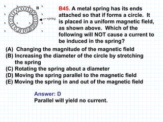 B45.  A metal spring has its ends attached so that if forms a circle.  It is placed in a uniform magnetic field, as shown above.  Which of the following will NOT cause a current to be induced in the spring? (A)  Changing the magnitude of the magnetic field (B) Increasing the diameter of the circle by stretching  the spring (C) Rotating the spring about a diameter (D) Moving the spring parallel to the magnetic field (E) Moving the spring in and out of the magnetic field   Answer: D Parallel will yield no current.   