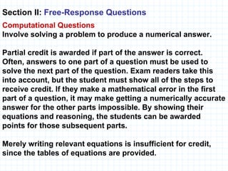 Section II:  Free-Response Questions   Computational   Questions Involve solving a problem to produce a numerical answer. Partial credit is awarded if part of the answer is correct. Often, answers to one part of a question must be used to solve the next part of the question. Exam readers take this into account, but the student must show all of the steps to receive credit. If they make a mathematical error in the first part of a question, it may make getting a numerically accurate answer for the other parts impossible. By showing their equations and reasoning, the students can be awarded  points for those subsequent parts.  Merely writing relevant equations is insufficient for credit, since the tables of equations are provided. 