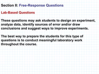 Section II:  Free-Response Questions   Lab-Based   Questions These questions may ask students to design an experiment, analyze data, identify sources of error and/or draw conclusions and suggest ways to improve experiments. The best way to prepare the students for this type of questions is to conduct meaningful laboratory work throughout the course. 