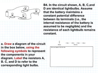B4. In the circuit shown, A, B, C,and D are identical lightbulbs. Assume that the battery maintains a constant potential difference between its terminals (i.e., the internal resistance of the battery is assumed to be negligible) and the resistance of each lightbulb remains constant. a.  Draw  a diagram of the circuit in the box below,  using the following symbols  to represent the components in your diagram.  Label  the resistors A, B. C, and D to refer to the corresponding light bulbs. 