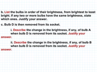 b.  List  the bulbs in order of their brightness, from brightest to least bright. If any two or more bulbs have the same brightness, state which ones. Justify your answer. c. Bulb D is then removed from its socket. i.  Describe  the change in the brightness, if any, of bulb A  when bulb D is removed from its socket.  Justify your  answer. ii.  Describe  the change in the brightness, if any, of bulb B  when bulb D is removed from its socket.  Justify your  answer. 
