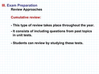 III.  Exam Preparation Review Approaches     Cumulative review:  - This type of review takes place throughout the year.  - It consists of including questions from past topics    in unit tests. - Students can review by studying these tests.  