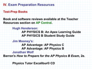 Test-Prep Books   Book and software reviews available at the Teacher Resources section on  AP Central . Hugh Henderson: AP PHYSICS B: An Apex Learning Guide AP PHYSICS B Student Study Guide Jim Mooney's: AP Advantage: AP Physics C  AP Advantage: AP Physics B Jonathan Wolf Barron's  How to Prepare for the AP Physics B Exam,  2e. Physics Tutor Excalibur® CD IV.   Exam Preparation Resources 