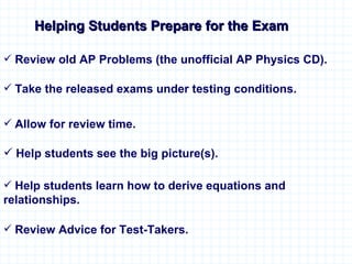 Helping Students Prepare for the Exam Help students learn how to derive equations and  relationships. Take the released exams under testing conditions. Review Advice for Test-Takers. Allow for review time. Review old AP Problems (the unofficial AP Physics CD). Help students see the big picture(s). 