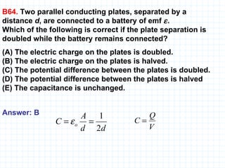 B64.  Two parallel conducting plates, separated by a  distance  d , are connected to a battery of emf   .  Which of the following is correct if the plate separation is doubled while the battery remains connected? (A) The electric charge on the plates is doubled.  (B) The electric charge on the plates is halved.  (C) The potential difference between the plates is doubled.  (D) The potential difference between the plates is halved  (E) The capacitance is unchanged. Answer: B 