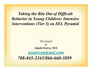 Taking the Bite Out of Difficult
Behavior in Young Children: Intensive
Interventions (Tier 3) on SEL Pyramid
Developed
by
Angela Searcy, M.S.
asearcya@aol.com
708-845-2343/866-660-3899
 