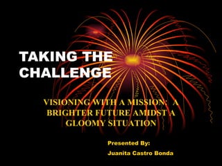 TAKING THE
CHALLENGE

  VISIONING WITH A MISSION: A
   BRIGHTER FUTURE AMIDST A
       GLOOMY SITUATION

              Presented By:
              Juanita Castro Bonda
 