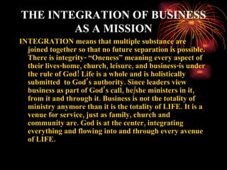 THE INTEGRATION OF BUSINESS
        AS A MISSION
INTEGRATION means that multiple substance are
  joined together so that no future separation is possible.
  There is integrity- “Oneness” meaning every aspect of
  their lives-home, church, leisure, and business-is under
  the rule of God! Life is a whole and is holistically
  submitted to God’s authority. Since leaders view
  business as part of God’s call, he/she ministers in it,
  from it and through it. Business is not the totality of
  ministry anymore than it is the totality of LIFE. It is a
  venue for service, just as family, church and
  community are. God is at the center, integrating
  everything and flowing into and through every avenue
  of LIFE.
 