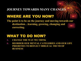 JOURNEY TOWARDS MANY CHANGES

WHERE ARE YOU NOW?
The point is to be on the journey and moving towards our
    destination… learning, growing, changing and
    correcting.


WHAT TO DO NOW?
5.   CHANGE THE WAY WE THINK
6.   REORDER OUR MENTAL CATEGORIES AND OUR LIFE
     PRIORITIES TO REFLECT BIBLICAL TRUTH OF
     BUSINESS
 