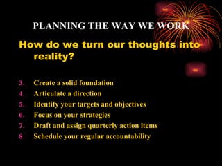 PLANNING THE WAY WE WORK
How do we turn our thoughts into
  reality?

3.   Create a solid foundation
4.   Articulate a direction
5.   Identify your targets and objectives
6.   Focus on your strategies
7.   Draft and assign quarterly action items
8.   Schedule your regular accountability
 