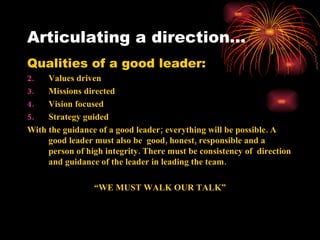 Articulating a direction…
Qualities of a good leader:
2.   Values driven
3.   Missions directed
4.   Vision focused
5.   Strategy guided
With the guidance of a good leader; everything will be possible. A
     good leader must also be good, honest, responsible and a
     person of high integrity. There must be consistency of direction
     and guidance of the leader in leading the team.

                 “WE MUST WALK OUR TALK”
 