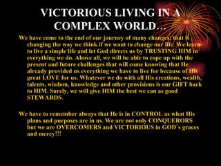 VICTORIOUS LIVING IN A
         COMPLEX WORLD…
We have come to the end of our journey of many changes; that is
  changing the way we think if we want to change our life. We learn
  to live a simple life and let God directs us by TRUSTING HIM in
  everything we do. Above all, we will be able to cope up with the
  present and future challenges that will come knowing that He
  already provided us everything we have to live for because of His
  great LOVE for us. Whatever we do with all His creations, wealth,
  talents, wisdom, knowledge and other provisions is our GIFT back
  to HIM. Surely, we will give HIM the best we can as good
  STEWARDS.

We have to remember always that He is in CONTROL as what His
  plans and purposes are in us. We are not only CONQUERORS
  but we are OVERCOMERS and VICTORIOUS in GOD’ s graces
  and mercy!!!
 