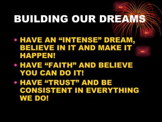BUILDING OUR DREAMS

• HAVE AN “INTENSE” DREAM,
  BELIEVE IN IT AND MAKE IT
  HAPPEN!
• HAVE “FAITH” AND BELIEVE
  YOU CAN DO IT!
• HAVE “TRUST” AND BE
  CONSISTENT IN EVERYTHING
  WE DO!
 