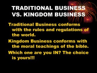 TRADITIONAL BUSINESS
 VS. KINGDOM BUSINESS
Traditional Business conforms
 with the rules and regulations of
 the world.
Kingdom Business conforms with
 the moral teachings of the bible.
Which one are you IN? The choice
 is yours!!!
 