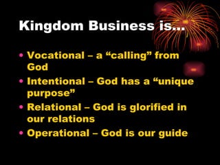 Kingdom Business is…

• Vocational – a “calling” from
  God
• Intentional – God has a “unique
  purpose”
• Relational – God is glorified in
  our relations
• Operational – God is our guide
 