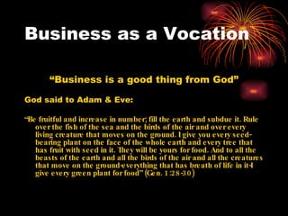 Business as a Vocation

       “Business is a good thing from God”

God said to Adam & Eve:

“Be fruitful and increase in number; fill the earth and subdue it. Rule
   over the fish of the sea and the birds of the air and over every
   living creature that moves on the ground. I give you every seed-
   bearing plant on the face of the whole earth and every tree that
   has fruit with seed in it. They will be yours for food. And to all the
   beasts of the earth and all the birds of the air and all the creatures
   that move on the ground-everything that has breath of life in it-I
   give every green plant for food” (Gen. 1:28-30)
 