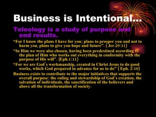 Business is Intentional…
Teleology is a study of purpose and
 end results.
“For I know the plans I have for you; plans to prosper you and not to
   harm you, plans to give you hope and future”. ( Jer.29:11)
“In Him we were also chosen, having been predestined according to
   the plan of Him who works out everything in conformity with the
   purpose of His will”. (Eph.1:11)
“For we are God’s workmanship, created in Christ Jesus to do good
   works, which God prepared in advance for us to do” ( Eph. 2:10)
Business exists to contribute to the major initiatives that supports the
   overall purpose: the ruling and stewardship of God’ s creation, the
   salvation of individuals, the sanctification of the believers and
   above all the transformation of society.
 