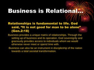 Business is Relational…

Relationships is fundamental to life. God
  said, “It is not good for man to be alone”
  (Gen.2:18)
Business provides a unique matrix of relationships. Through the
  setting up of business and its operation, God sovereignly and
  graciously provides access to individuals whom we would
  otherwise never meet or spend time with.
Business can also be an instrument in discipleship of the nation
  towards a total societal transformation.
 