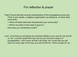 For reflection & prayer
Pope Francis describe several characteristics of the evangelizing community.
Think of your parish, a religious organization you belong to, or some other
community:
—Which of these traits best characterizes your community?
—Which one does it most need to grow in?
How have you contributed to both?
Lord, I trust that you will always be creatively faithful in your love for me and for
us. So, I commit myself here and now to your Church’s mission of
evangelization. I don’t know all that it will entail, but I know that you will
show me every step of the way; you will not fail me. That’s enough for me.
 