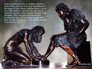 Such a community has an endless desire to
show mercy, the fruit of its own experience of
the power of the Father’s infinite mercy. Let us
try a little harder to take the first step and to
become involved. Jesus washed the feet of his
disciples. The Lord gets involved and he
involves his own, as he kneels to wash their
feet. He tells his disciples: “You will be blessed
if you do this” (Jn 13:17).
Pauline.org
 