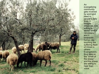 An
evangelizing
community
gets involved
by word and
deed in
people’s daily
lives; it
bridges
distances, it is
willing to
abase itself if
necessary,
and it
embraces
human life,
touching the
suffering flesh
of Christ in
others.
Evangelizers
thus take on
the “smell of
the sheep”
and the sheep
are willing to
hear their
voice.
Pauline.org
 
