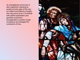An evangelizing community is
also supportive, standing by
people at every step of the way,
no matter how difficult or lengthy
this may prove to be. It is familiar
with patient expectation and
apostolic endurance.
Evangelization consists mostly
of patience and disregard for
constraints of time.
Pauline.org
 