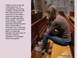 Faithful to the Lord’s gift,
it also bears fruit. An
evangelizing community
is always concerned with
fruit, because the Lord
wants her to be fruitful. It
cares for the grain and
does not grow impatient
at the weeds. The sower,
when he sees weeds
sprouting among the grain
does not grumble or
overreact. He or she finds
a way to let the word take
flesh in a particular
situation and bear fruits of
new life, however
imperfect or incomplete
these may appear.
Pauline.org
 