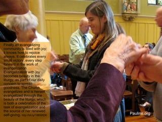 Finally an evangelizing
community is filled with joy;
it knows how to rejoice
always. It celebrates every
small victory, every step
forward in the work of
evangelization.
Evangelization with joy
becomes beauty in the
liturgy, as part of our daily
concern to spread
goodness. The Church
evangelizes and is herself
evangelized through the
beauty of the liturgy, which
is both a celebration of the
task of evangelization and
the source of her renewed
self-giving. http://bit.ly/18B5RDK
Pauline.org
 