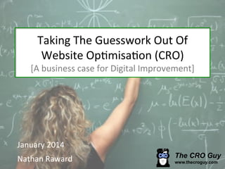 Taking	
  The	
  Guesswork	
  Out	
  Of	
  
Website	
  Op6misa6on	
  (CRO)	
  

[A	
  business	
  case	
  for	
  Digital	
  Improvement]	
  

January	
  2014	
  
Nathan	
  Raward	
  

 