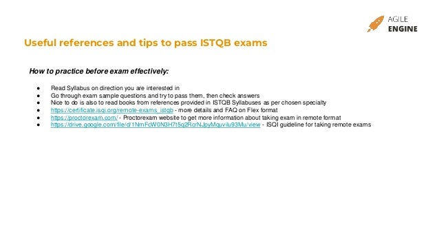 Useful references and tips to pass ISTQB exams
How to practice before exam effectively:
● Read Syllabus on direction you are interested in
● Go through exam sample questions and try to pass them, then check answers
● Nice to do is also to read books from references provided in ISTQB Syllabuses as per chosen specialty
● https://certificate.isqi.org/remote-exams_istqb - more details and FAQ on Flex format
● https://proctorexam.com/ - Proctorexam website to get more information about taking exam in remote format
● https://drive.google.com/file/d/1NmFcW0N3H7t5q2RcrNJpyMquvilu93Mu/view - ISQI guideline for taking remote exams
 