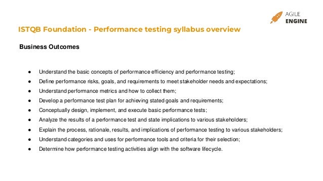 ISTQB Foundation - Performance testing syllabus overview
Business Outcomes
● Understand the basic concepts of performance efficiency and performance testing;
● Define performance risks, goals, and requirements to meet stakeholder needs and expectations;
● Understand performance metrics and how to collect them;
● Develop a performance test plan for achieving stated goals and requirements;
● Conceptually design, implement, and execute basic performance tests;
● Analyze the results of a performance test and state implications to various stakeholders;
● Explain the process, rationale, results, and implications of performance testing to various stakeholders;
● Understand categories and uses for performance tools and criteria for their selection;
● Determine how performance testing activities align with the software lifecycle.
 