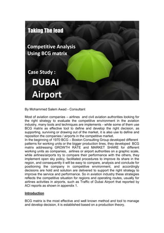 By Mohammed Salem Awad - Consultant
Most of aviation companies – airlines and civil aviation authorities looking for
the right strategy to evaluate the competitive environment in the aviation
industry, many tools and techniques are implements - while some of them use
BCG matrix as effective tool to define and develop the right decision, as
supporting, surviving or drawing out of the market, it is also use to define and
reposition the companies / airports in the competitive market.
In the beginning of 1970 BCG – Boston Consulting Group developed different
patterns for working units or the bigger production lines, they developed BCG
matrix addressing GROWTH RATE and MARKET SHARE for different
working units as companies, airlines or airport authorities on a graphic scale,
while airlines/airports try to compare their performance with the others, they
implement open sky policy, facilitated procedures to improve its share in the
region, and consequently it will be easy to compare, analysis and conclude for
positioning the company in competitive environment, and accordingly
decisions are hold and solution are delivered to support the right strategy to
improve the service and performance. So in aviation industry these strategies
reflects the competitive situation for regions and operating routes, usually for
airlines activities in airports, such as Traffic of Dubai Airport that reported by
ACI reports as shown in appendix 1.
Introduction
BCG matrix is the most effective and well known method and tool to manage
and develop decision, it is established based on a production theory.
Taking The lead
Competitive Analysis
Using BCG matrix
Case Study :
DUBAI
Airport
 