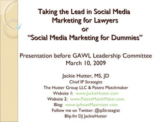 Taking the Lead in Social Media  Marketing for Lawyers or “Social Media Marketing for Dummies” Presentation before GAWL Leadership Committee March 10, 2009 Jackie Hutter, MS, JD Chief IP Strategist The Hutter Group LLC & Patent Matchmaker Website 1:  www.JackieHutter.com Website 2:  www.PatentMatchMaker.com Blog:  www.ipAssetMaximizer.com Follow me on Twitter: @ipStrategist Blip.fm DJ JackieHutter 