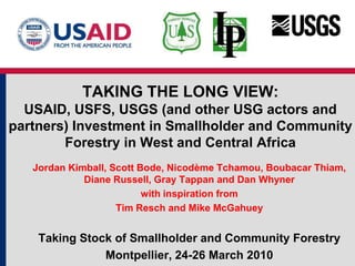 TAKING THE LONG VIEW:USAID, USFS, USGS (and other USG actors and partners) Investment in Smallholder and Community Forestry in West and Central Africa Jordan Kimball, Scott Bode, NicodèmeTchamou, Boubacar Thiam, Diane Russell, Gray Tappan and Dan Whyner with inspiration from  Tim Resch and Mike McGahuey Taking Stock of Smallholder and Community Forestry  Montpellier, 24-26 March 2010 