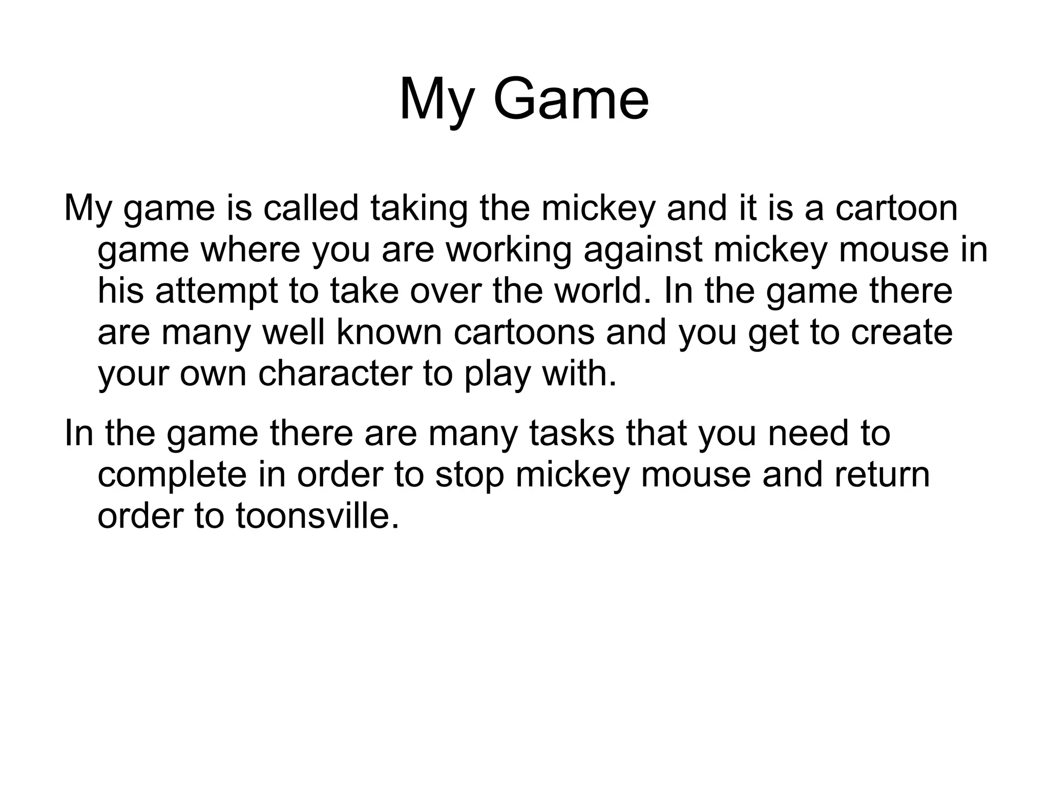 My Game
My game is called taking the mickey and it is a cartoon
game where you are working against mickey mouse in
his attempt to take over the world. In the game there
are many well known cartoons and you get to create
your own character to play with.
In the game there are many tasks that you need to
complete in order to stop mickey mouse and return
order to toonsville.
 
