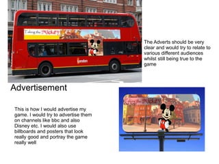 Advertisement
This is how I would advertise my
game. I would try to advertise them
on channels like bbc and also
Disney et...