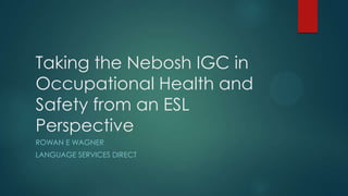 Taking the Nebosh IGC in
Occupational Health and
Safety from an ESL
Perspective
ROWAN E WAGNER
LANGUAGE SERVICES DIRECT

 