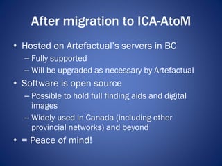 After migration to ICA-AtoM <ul><li>Hosted on Artefactual’s servers in BC </li></ul><ul><ul><li>Fully supported </li></ul>...