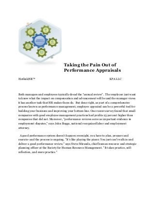 Taking the Pain Out of
Performance Appraisals
HotlinkHR™ KPA LLC
Both managers and employees typically dread the “annual review”. The employee just want
to know what the impact on compensation and advancement will be and the manager views
it has another task that HR makes them do. But done right, as part of a comprehensive
process known as performance management, employee appraisal can be a powerful tool for
building your business and improving your bottom line. One recent survey found that small
companies with good employee management practices had profits 23 percent higher than
companies that did not. Moreover, "performance reviews serve as important evidence in
employment disputes," says John Boggs, national recognized labor and employment
attorney.
A good performance system doesn’t happen overnight, you have to plan, prepare and
execute- and the process is ongoing. "It's like playing the piano: You just can't walk in and
deliver a good performance review," says Steve Miranda, chief human resource and strategic
planning officer at the Society for Human Resource Management. "It takes practice, self-
reflection, and more practice."
 
