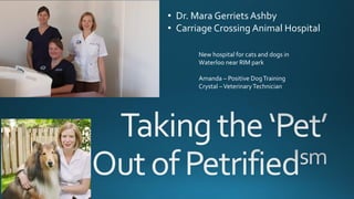 • Dr. Mara Gerriets Ashby
• Carriage Crossing Animal Hospital
New hospital for cats and dogs in
Waterloo near RIM park
Amanda – Positive DogTraining
Crystal –VeterinaryTechnician
 