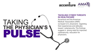 PULSE
TAKING
THE PHYSICIAN’S
TACKLING CYBER THREATS
IN HEALTHCARE
Accenture and the American
Medical Association (AMA)
surveyed U.S. physicians regarding
their experiences and attitudes
toward cybersecurity. The findings
suggest a strong need for improved
cybersecurity education for
physicians.
 