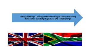 Taking the Plunge: Crossing Continents Library to Library: Enhancing
Partnership, Knowledge Capital and CPD Skills Exchange
 