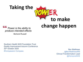 to make
Taking the
Power is the ability to
produce intended effects
Bertrand Russell
change happen
Bev Matthews
@BevMatthewsRN
Clinical Transformation Lead
@HorizonsNHS
Southern Health NHS Foundation Trust
Quality Improvement Autumn Conference
20th October 2020
#Compassion Compass
 