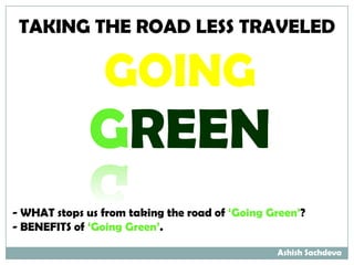 TAKING THE ROAD LESS TRAVELED

                GOING
              GREEN
- WHAT stops us from taking the road of ‘Going Green’?
- BENEFITS of ‘Going Green’.

                                                Ashish Sachdeva
 
