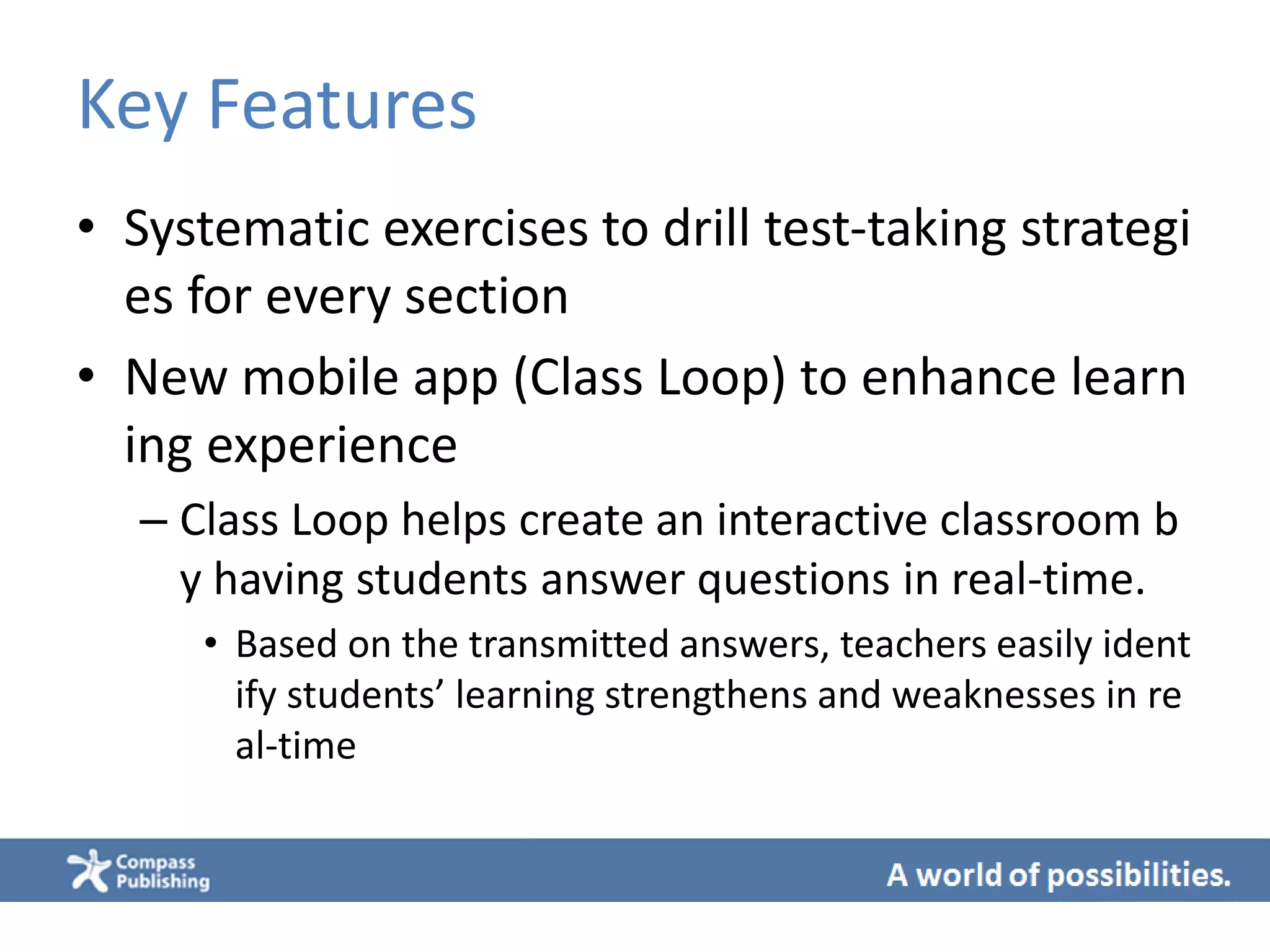 Key Features
• Systematic exercises to drill test-taking strategi
es for every section
• New mobile app (Class Loop) to enhance learn
ing experience
– Class Loop helps create an interactive classroom b
y having students answer questions in real-time.
• Based on the transmitted answers, teachers easily ident
ify students’ learning strengthens and weaknesses in re
al-time
 