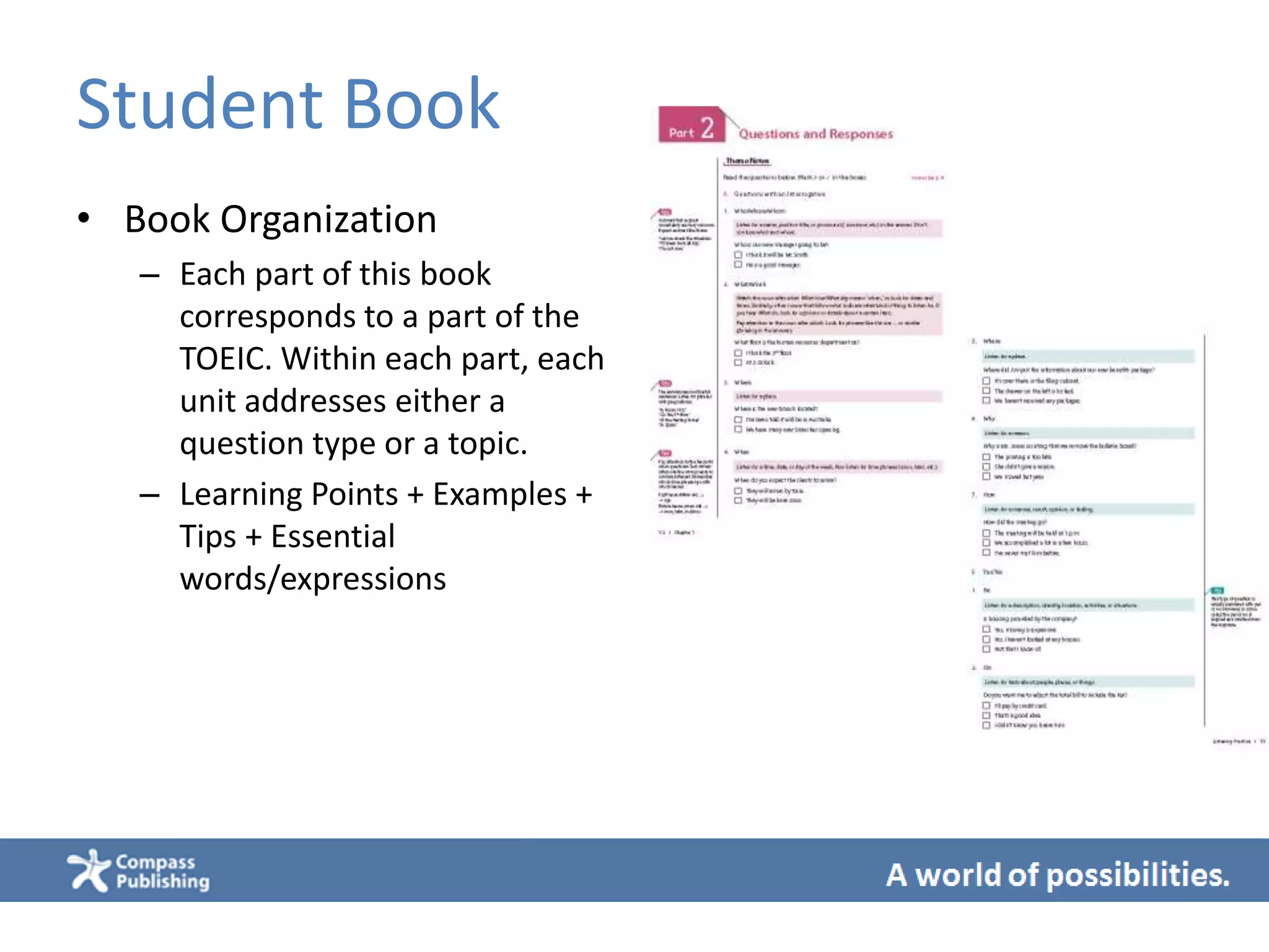 Student Book
• Book Organization
– Each part of this book
corresponds to a part of the
TOEIC. Within each part, each
unit addresses either a
question type or a topic.
– Learning Points + Examples +
Tips + Essential
words/expressions
 