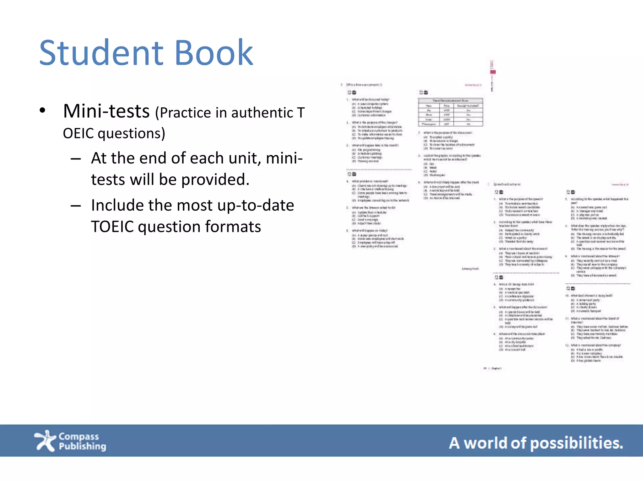 Student Book
• Mini-tests (Practice in authentic T
OEIC questions)
– At the end of each unit, mini-
tests will be provided.
– Include the most up-to-date
TOEIC question formats
 