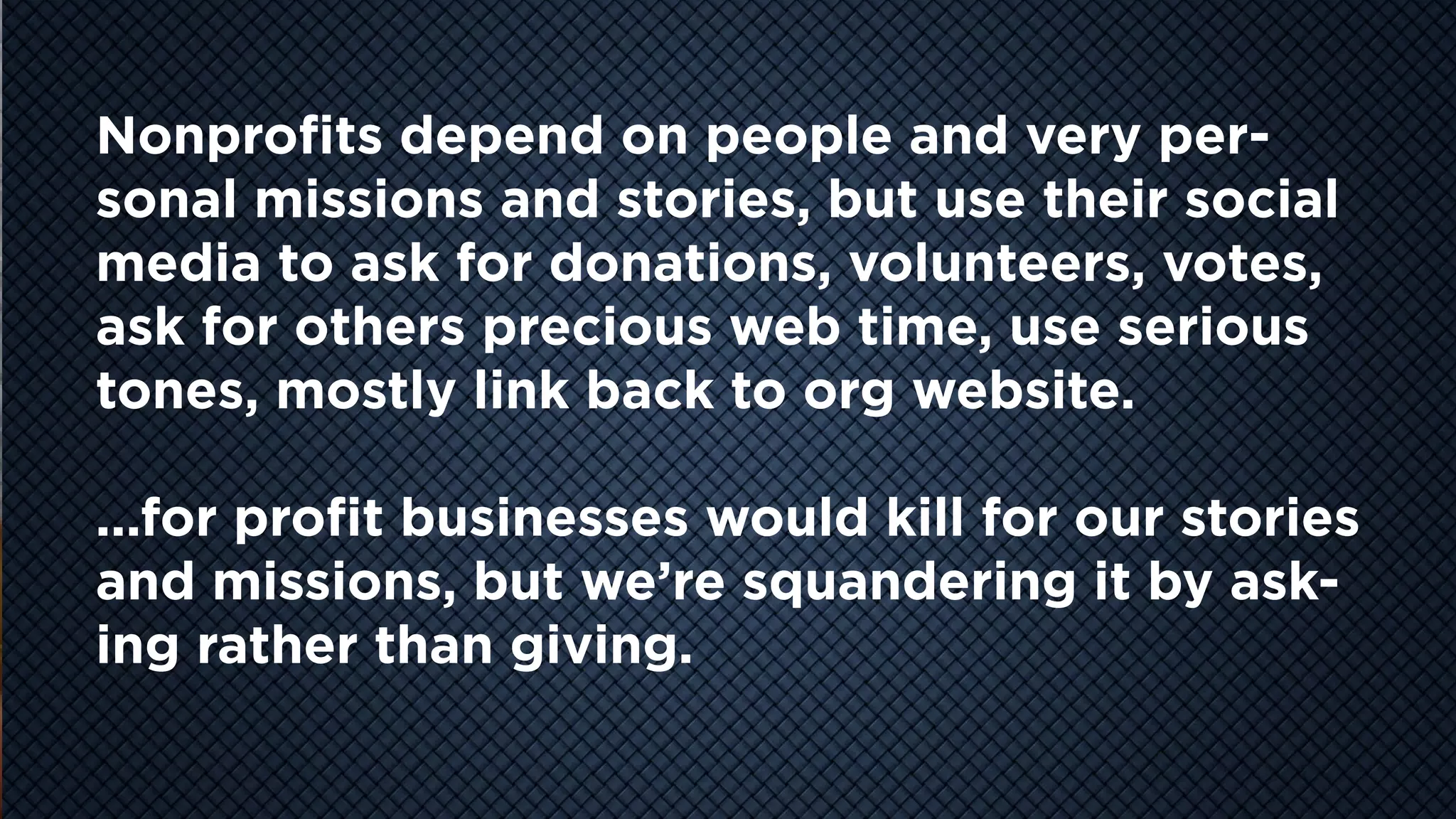 COOL
VIDEO
STORY
TELLING
Nonprofits depend on people and very per-
sonal missions and stories, but use their social
media to ask for donations, volunteers, votes,
ask for others precious web time, use serious
tones, mostly link back to org website.
...for profit businesses would kill for our stories
and missions, but we’re squandering it by ask-
ing rather than giving.
 