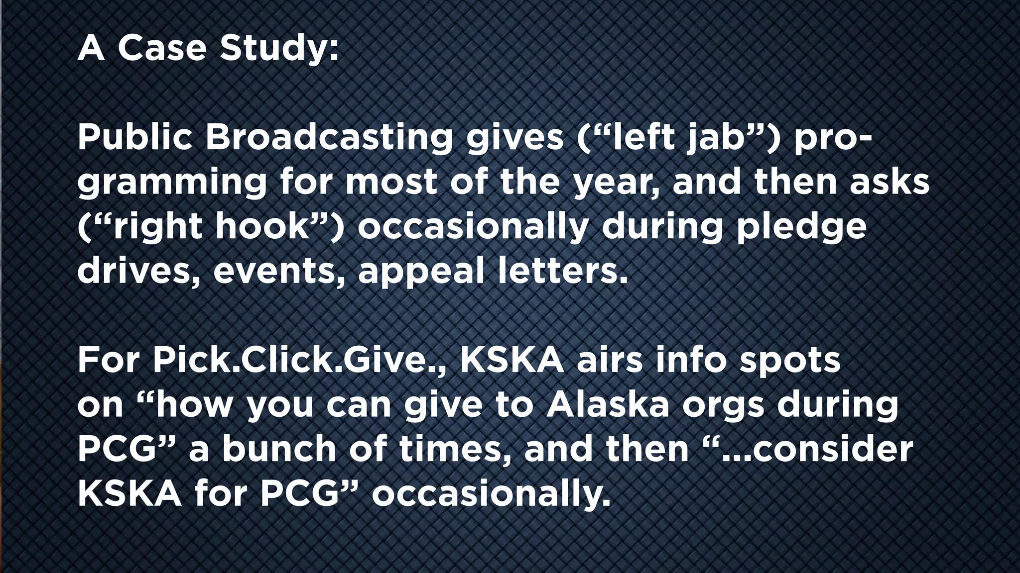 COOL
VIDEO
STORY
TELLING
A Case Study:
Public Broadcasting gives (“left jab”) pro-
gramming for most of the year, and then asks
(“right hook”) occasionally during pledge
drives, events, appeal letters.
For Pick.Click.Give., KSKA airs info spots
on “how you can give to Alaska orgs during
PCG” a bunch of times, and then “...consider
KSKA for PCG” occasionally.
 