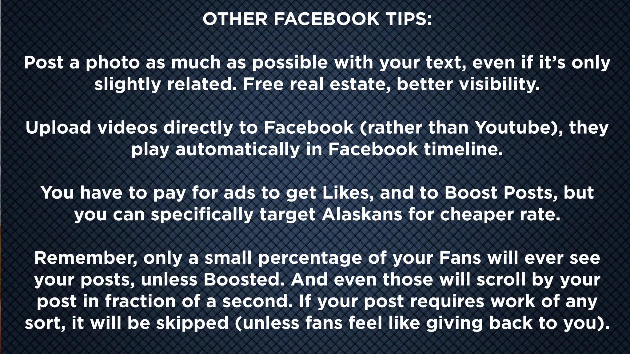 COOL
VIDEO
STORY
TELLING
OTHER FACEBOOK TIPS:
Post a photo as much as possible with your text, even if it’s only
slightly related. Free real estate, better visibility.
Upload videos directly to Facebook (rather than Youtube), they
play automatically in Facebook timeline.
You have to pay for ads to get Likes, and to Boost Posts, but
you can specifically target Alaskans for cheaper rate.
Remember, only a small percentage of your Fans will ever see
your posts, unless Boosted. And even those will scroll by your
post in fraction of a second. If your post requires work of any
sort, it will be skipped (unless fans feel like giving back to you).
 